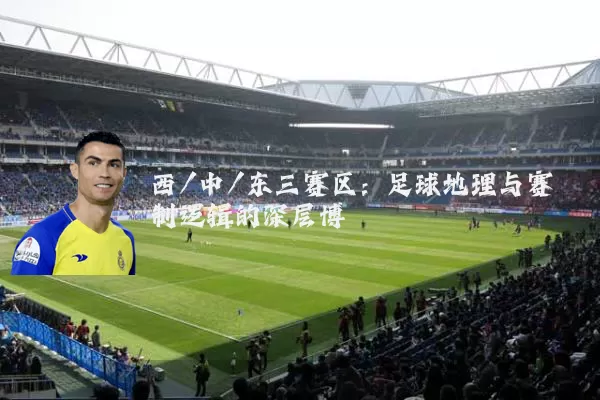 西/中/东三赛区:足球地理与赛制逻辑的深层博弈